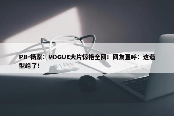 PB-杨紫：VOGUE大片惊艳全网！网友直呼：这造型绝了！