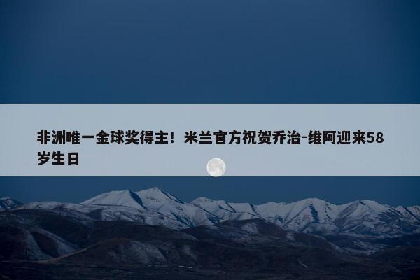 非洲唯一金球奖得主！米兰官方祝贺乔治-维阿迎来58岁生日