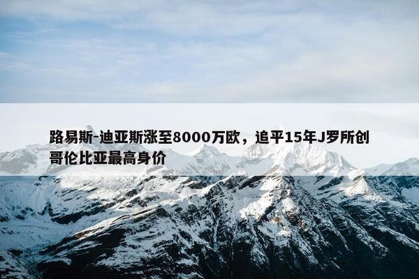 路易斯-迪亚斯涨至8000万欧，追平15年J罗所创哥伦比亚最高身价