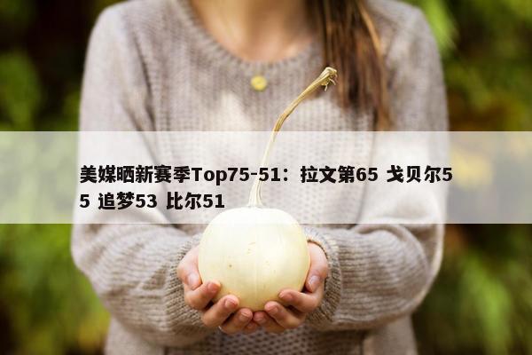 美媒晒新赛季Top75-51：拉文第65 戈贝尔55 追梦53 比尔51