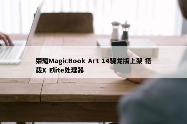 荣耀MagicBook Art 14骁龙版上架 搭载X Elite处理器