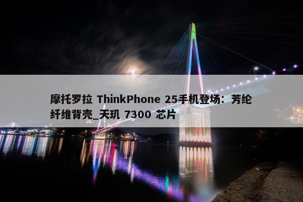 摩托罗拉 ThinkPhone 25手机登场：芳纶纤维背壳_天玑 7300 芯片