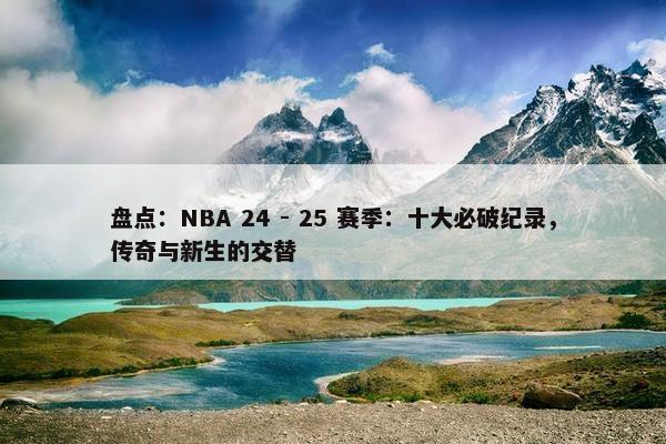 盘点：NBA 24 - 25 赛季：十大必破纪录，传奇与新生的交替