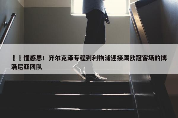 ❤️懂感恩！齐尔克泽专程到利物浦迎接踢欧冠客场的博洛尼亚团队