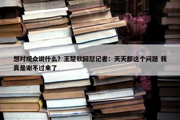 想对观众说什么？王楚钦回怼记者：天天都这个问题 我真是谢不过来了