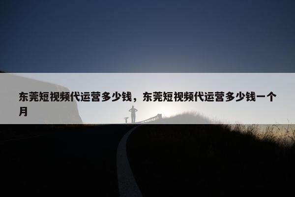 东莞短视频代运营多少钱，东莞短视频代运营多少钱一个月