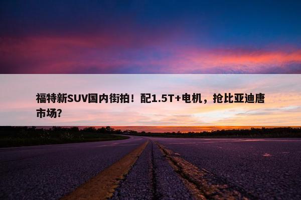 福特新SUV国内街拍！配1.5T+电机，抢比亚迪唐市场？