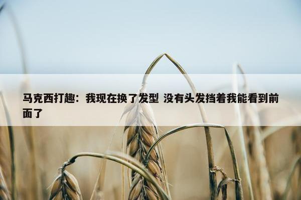 马克西打趣：我现在换了发型 没有头发挡着我能看到前面了