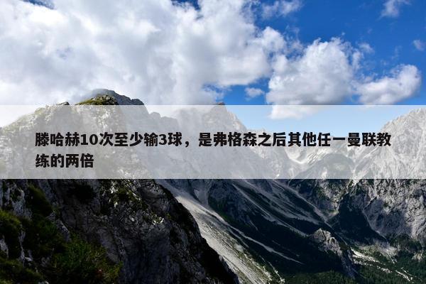 滕哈赫10次至少输3球，是弗格森之后其他任一曼联教练的两倍