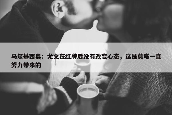 马尔基西奥：尤文在红牌后没有改变心态，这是莫塔一直努力带来的