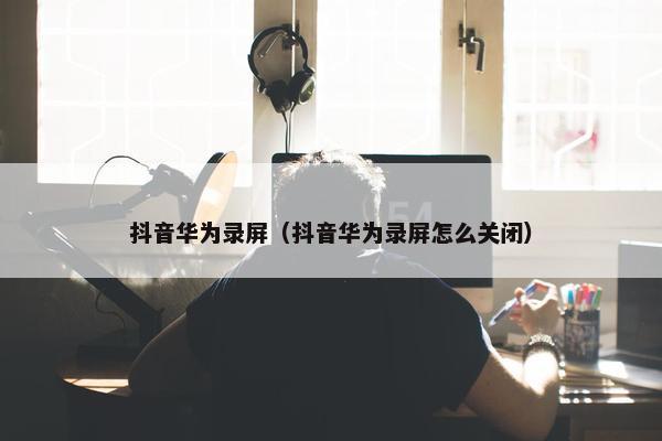 抖音华为录屏（抖音华为录屏怎么关闭）