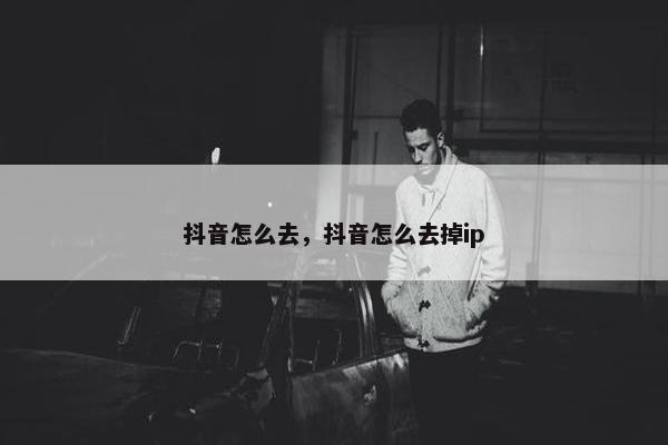 抖音怎么去，抖音怎么去掉ip