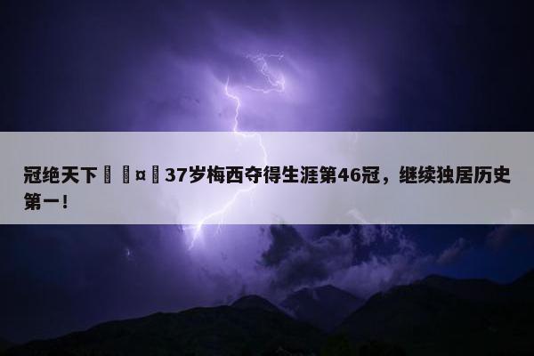 冠绝天下🤴37岁梅西夺得生涯第46冠，继续独居历史第一！