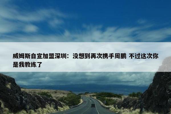 威姆斯自宣加盟深圳：没想到再次携手周鹏 不过这次你是我教练了