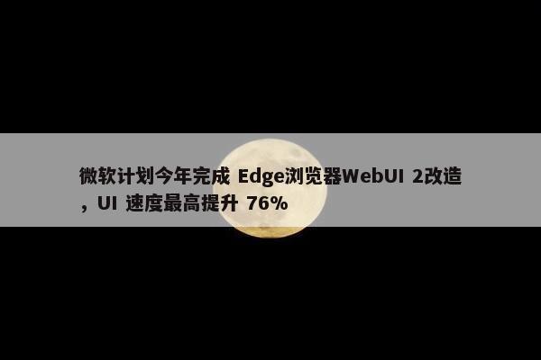 微软计划今年完成 Edge浏览器WebUI 2改造，UI 速度最高提升 76%