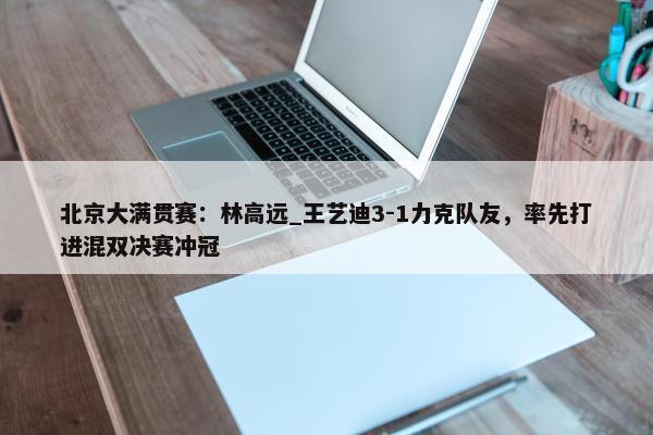 北京大满贯赛：林高远_王艺迪3-1力克队友，率先打进混双决赛冲冠