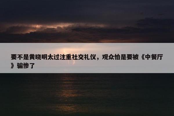 要不是黄晓明太过注重社交礼仪，观众怕是要被《中餐厅》骗惨了