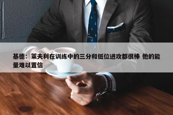 基德：莱夫利在训练中的三分和低位进攻都很棒 他的能量难以置信