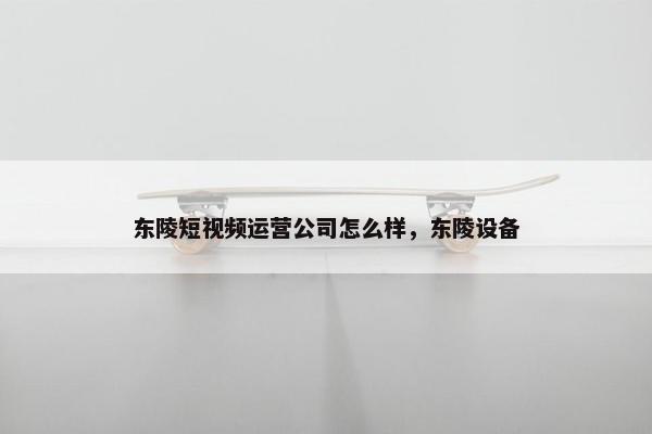 东陵短视频运营公司怎么样，东陵设备