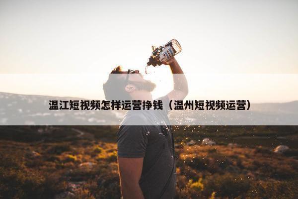 温江短视频怎样运营挣钱（温州短视频运营）