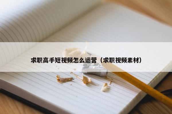 求职高手短视频怎么运营（求职视频素材）