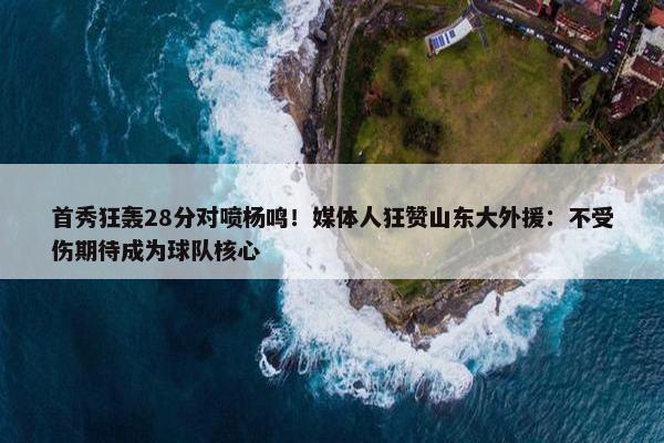 首秀狂轰28分对喷杨鸣！媒体人狂赞山东大外援：不受伤期待成为球队核心