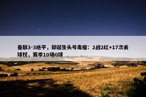 曼联3-3绝平，却诞生头号毒瘤：2战2红+17次丢球权，赛季10场0球