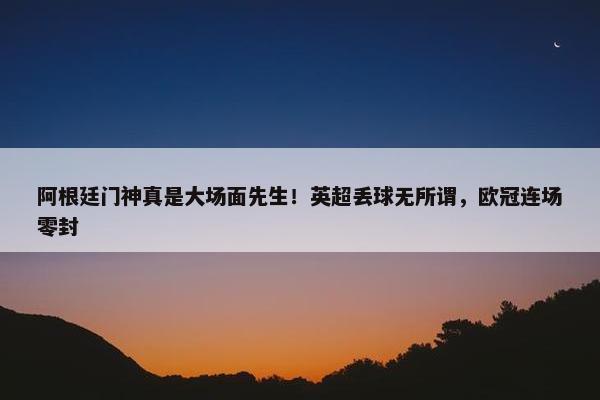 阿根廷门神真是大场面先生！英超丢球无所谓，欧冠连场零封