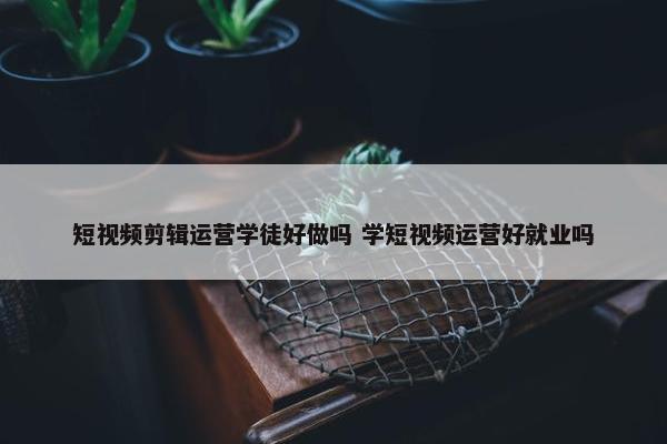 短视频剪辑运营学徒好做吗 学短视频运营好就业吗