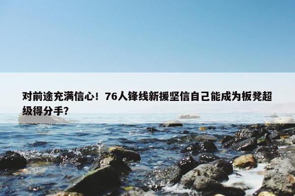 对前途充满信心！76人锋线新援坚信自己能成为板凳超级得分手？