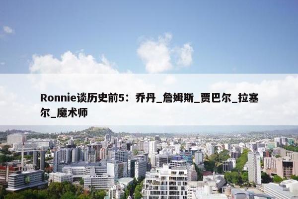 Ronnie谈历史前5：乔丹_詹姆斯_贾巴尔_拉塞尔_魔术师