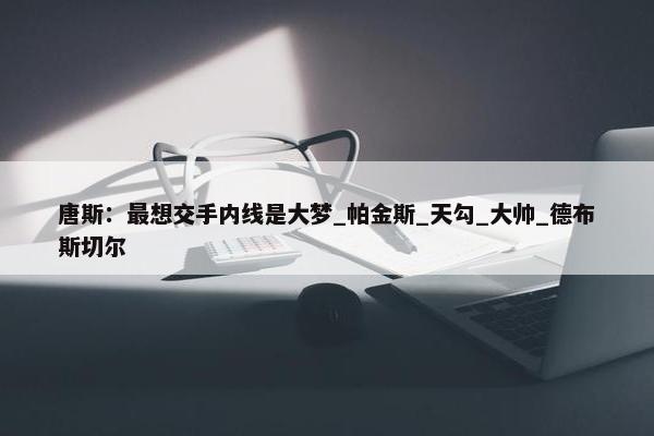 唐斯：最想交手内线是大梦_帕金斯_天勾_大帅_德布斯切尔