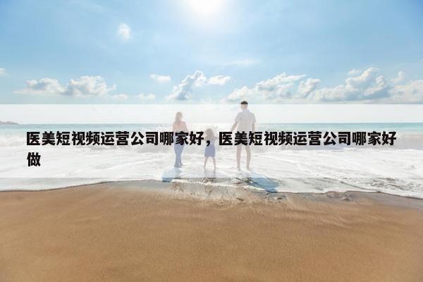 医美短视频运营公司哪家好，医美短视频运营公司哪家好做