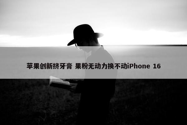 苹果创新挤牙膏 果粉无动力换不动iPhone 16