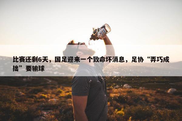 比赛还剩6天，国足迎来一个致命坏消息，足协“弄巧成拙”要输球