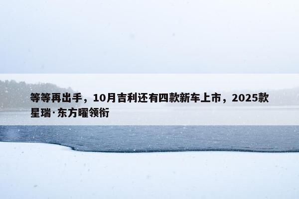 等等再出手，10月吉利还有四款新车上市，2025款星瑞·东方曜领衔