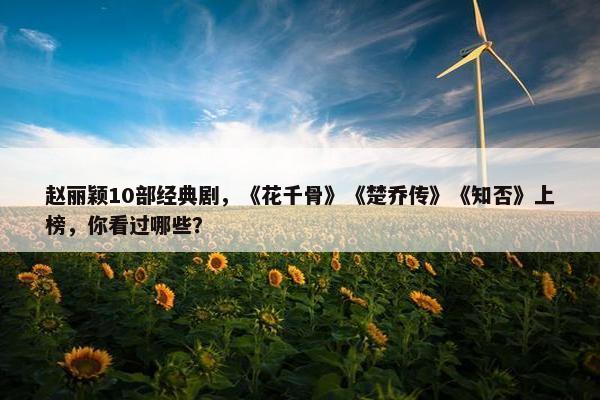 赵丽颖10部经典剧，《花千骨》《楚乔传》《知否》上榜，你看过哪些？