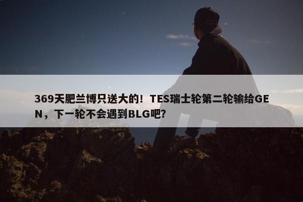 369天肥兰博只送大的！TES瑞士轮第二轮输给GEN，下一轮不会遇到BLG吧？