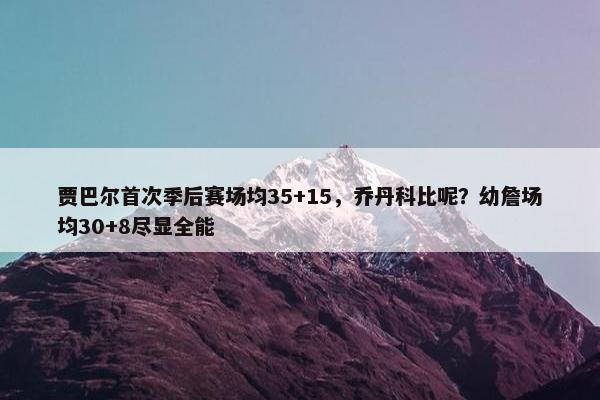 贾巴尔首次季后赛场均35+15，乔丹科比呢？幼詹场均30+8尽显全能