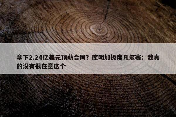 拿下2.24亿美元顶薪合同？库明加极度凡尔赛：我真的没有很在意这个