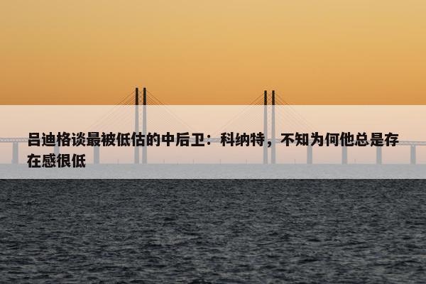 吕迪格谈最被低估的中后卫：科纳特，不知为何他总是存在感很低