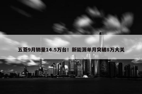 五菱9月销量14.5万台！新能源单月突破8万大关