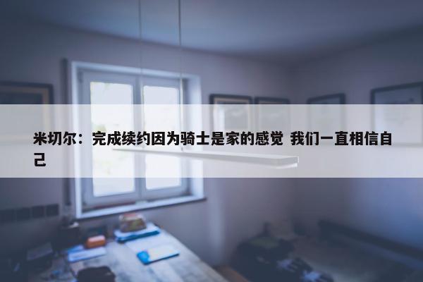 米切尔：完成续约因为骑士是家的感觉 我们一直相信自己