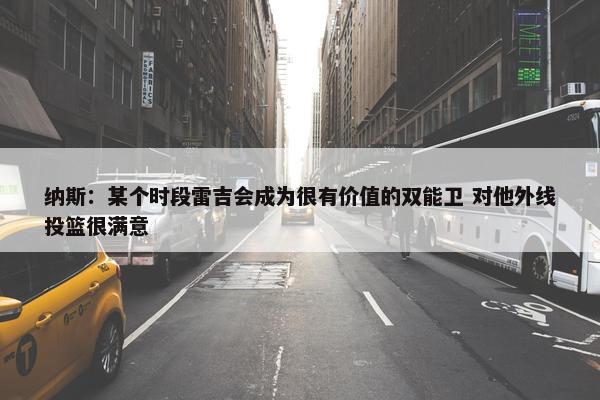 纳斯：某个时段雷吉会成为很有价值的双能卫 对他外线投篮很满意