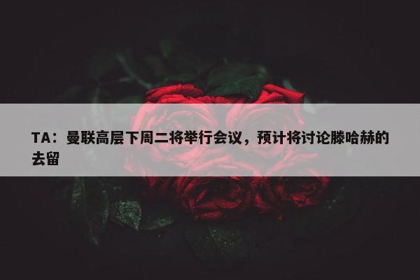 TA：曼联高层下周二将举行会议，预计将讨论滕哈赫的去留