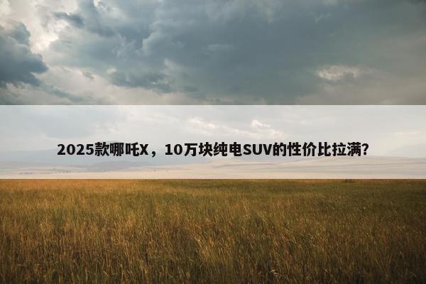 2025款哪吒X，10万块纯电SUV的性价比拉满？