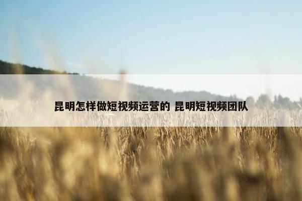 昆明怎样做短视频运营的 昆明短视频团队