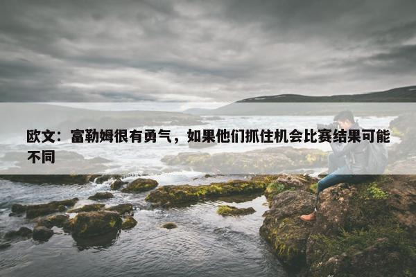 欧文：富勒姆很有勇气，如果他们抓住机会比赛结果可能不同