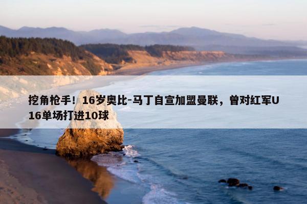 挖角枪手！16岁奥比-马丁自宣加盟曼联，曾对红军U16单场打进10球