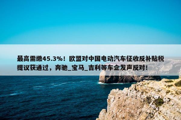 最高需缴45.3%！欧盟对中国电动汽车征收反补贴税提议获通过，奔驰_宝马_吉利等车企发声反对！